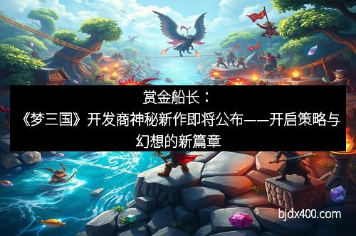 赏金船长：《梦三国》开发商神秘新作即将公布——开启策略与幻想的新篇章